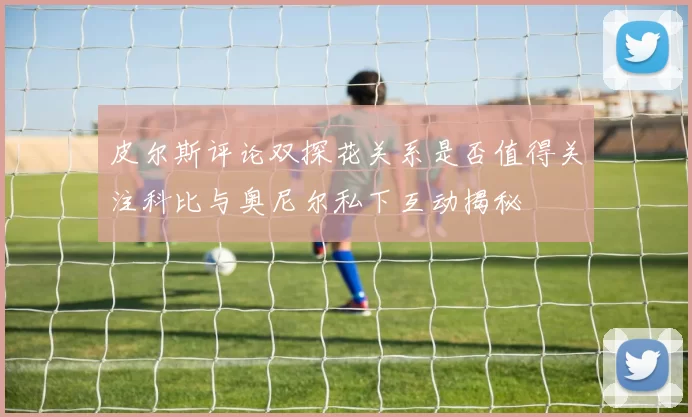 皮尔斯评论双探花关系是否值得关注科比与奥尼尔私下互动揭秘