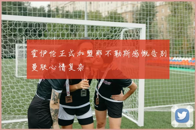 霍伊伦正式加盟那不勒斯感慨告别曼联心情复杂