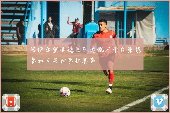 诺伊尔重返德国队感慨万千自豪能参加五届世界杯赛事