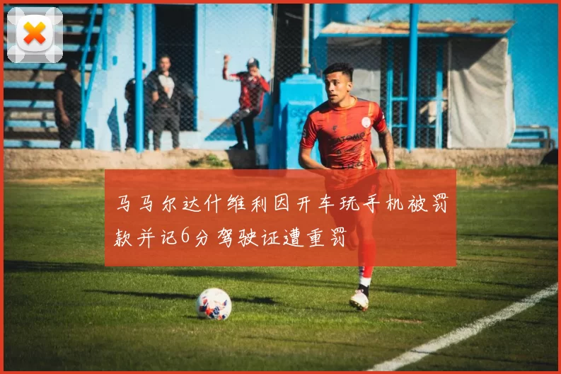 马马尔达什维利因开车玩手机被罚款并记6分驾驶证遭重罚