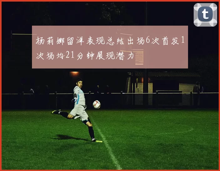 杨莉娜留洋表现总结出场6次首发1次场均21分钟展现潜力