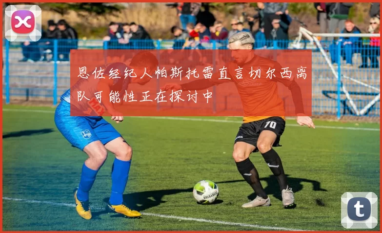 恩佐经纪人帕斯托雷直言切尔西离队可能性正在探讨中