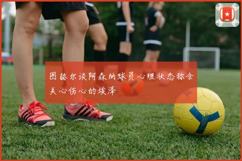 图赫尔谈阿森纳球员心理状态称会关心伤心的埃泽