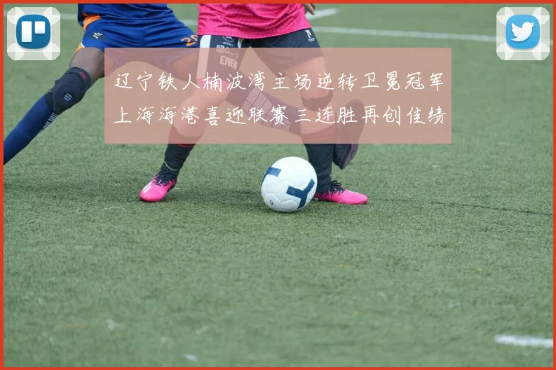 辽宁铁人楠波湾主场逆转卫冕冠军上海海港喜迎联赛三连胜再创佳绩