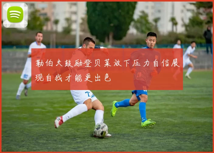 勒伯夫鼓励登贝莱放下压力自信展现自我才能更出色