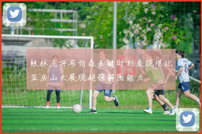 铁林点评布伦森关键时刻表现堪比亚历山大展现超强解围能力