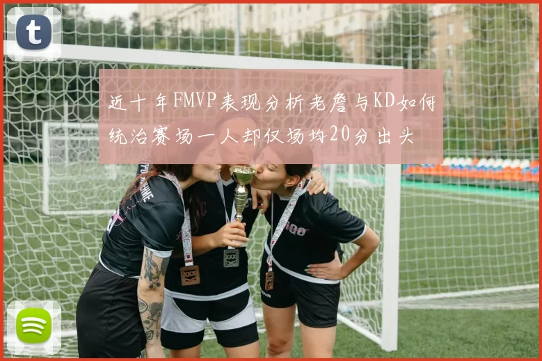 近十年FMVP表现分析老詹与KD如何统治赛场一人却仅场均20分出头