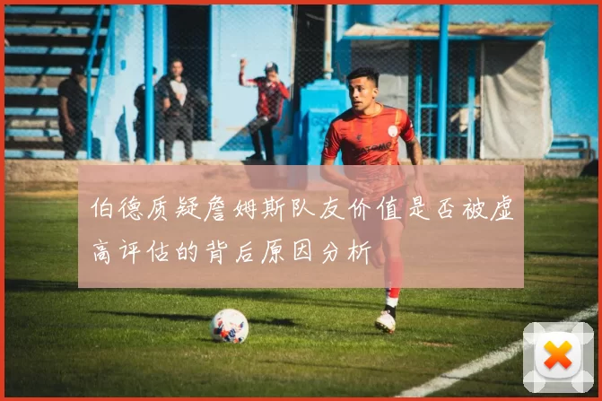 伯德质疑詹姆斯队友价值是否被虚高评估的背后原因分析