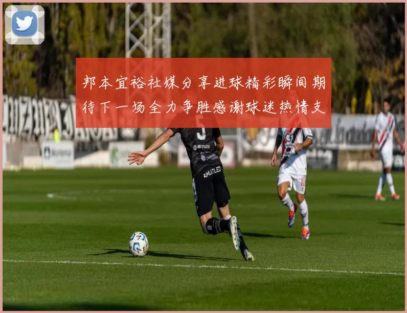 邦本宜裕社媒分享进球精彩瞬间期待下一场全力争胜感谢球迷热情支持