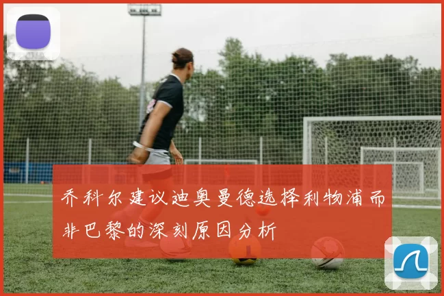 乔科尔建议迪奥曼德选择利物浦而非巴黎的深刻原因分析