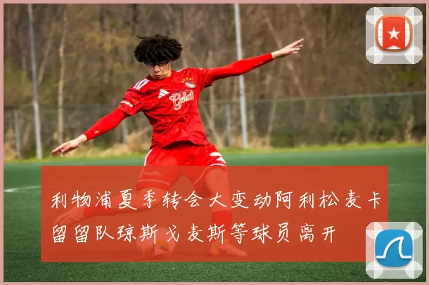 利物浦夏季转会大变动阿利松麦卡留留队琼斯戈麦斯等球员离开