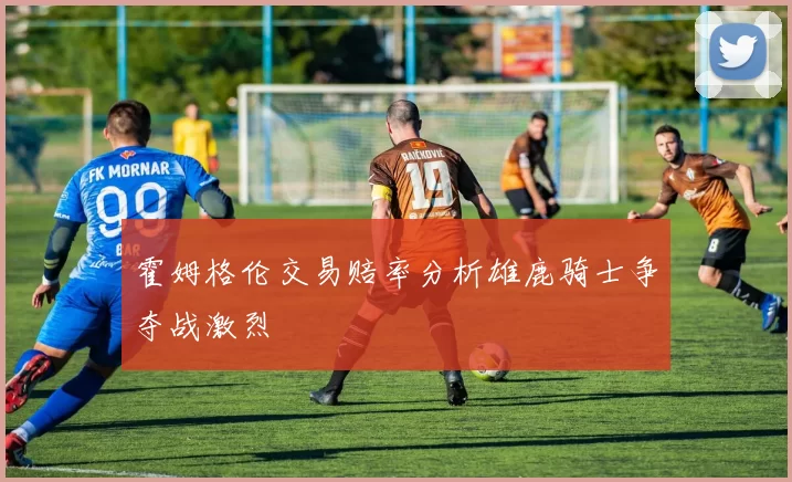霍姆格伦交易赔率分析雄鹿骑士争夺战激烈