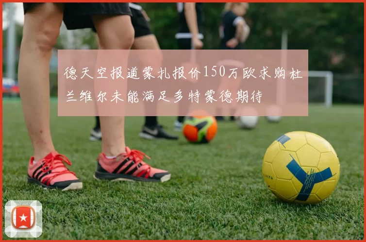 德天空报道蒙扎报价150万欧求购杜兰维尔未能满足多特蒙德期待