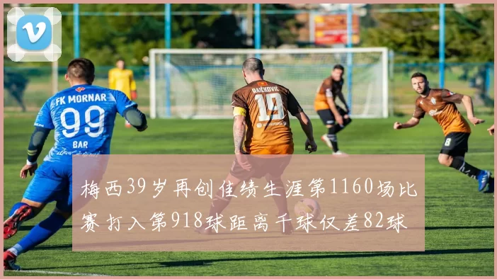 梅西39岁再创佳绩生涯第1160场比赛打入第918球距离千球仅差82球
