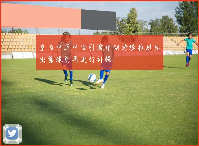 皇马中卫中场引援计划持续推进先出售球员再进行补强