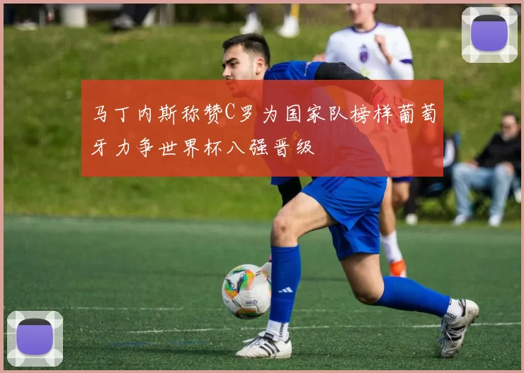 马丁内斯称赞C罗为国家队榜样葡萄牙力争世界杯八强晋级
