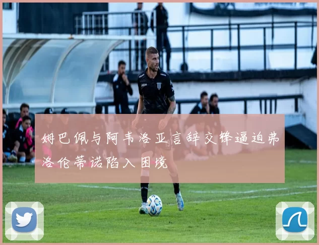 姆巴佩与阿韦洛亚言辞交锋逼迫弗洛伦蒂诺陷入困境