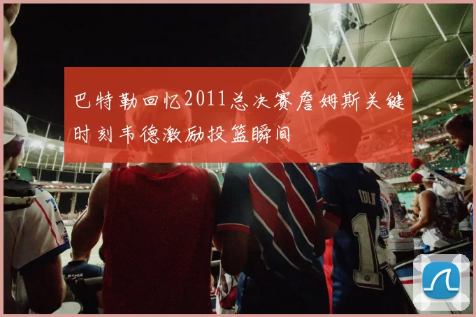 巴特勒回忆2011总决赛詹姆斯关键时刻韦德激励投篮瞬间