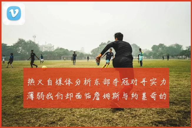 热火自媒体分析东部夺冠对手实力薄弱我们却面临詹姆斯与约基奇的挑战