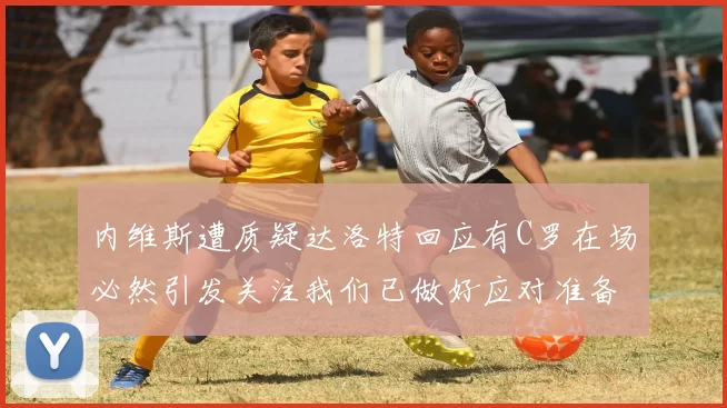 内维斯遭质疑达洛特回应有C罗在场必然引发关注我们已做好应对准备