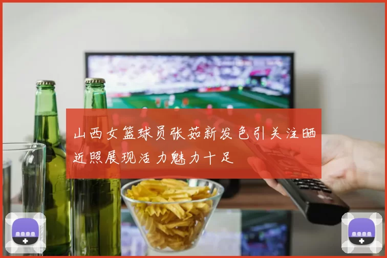 山西女篮球员张茹新发色引关注晒近照展现活力魅力十足