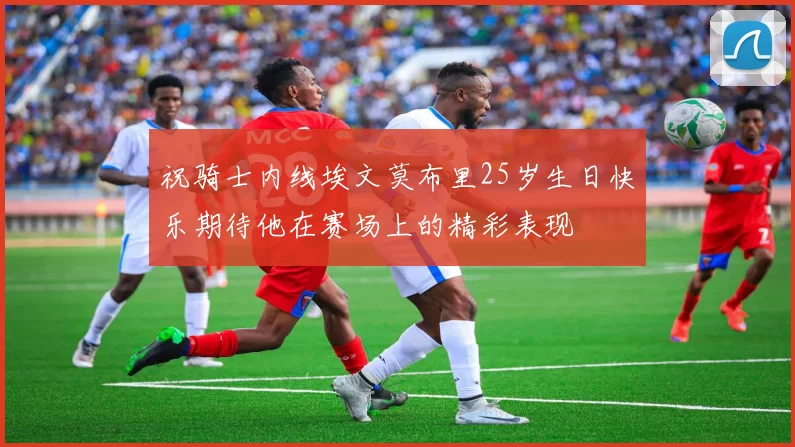 祝骑士内线埃文莫布里25岁生日快乐期待他在赛场上的精彩表现