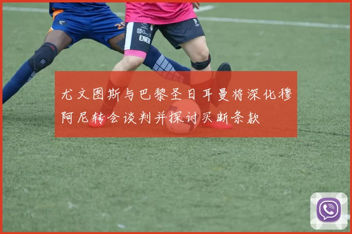 尤文图斯与巴黎圣日耳曼将深化穆阿尼转会谈判并探讨买断条款
