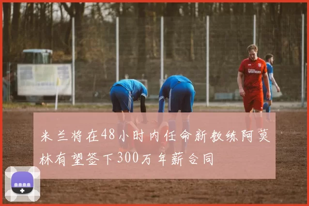 米兰将在48小时内任命新教练阿莫林有望签下300万年薪合同