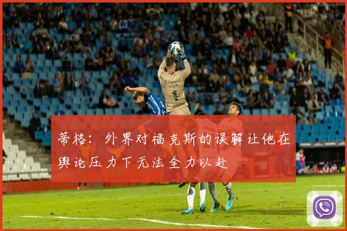 蒂格:外界对福克斯的误解让他在舆论压力下无法全力以赴