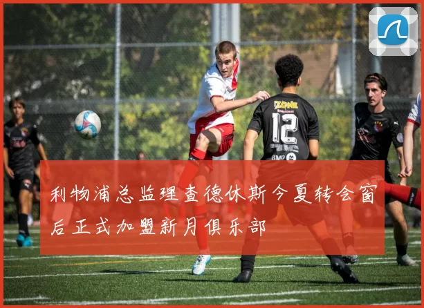 利物浦总监理查德休斯今夏转会窗后正式加盟新月俱乐部
