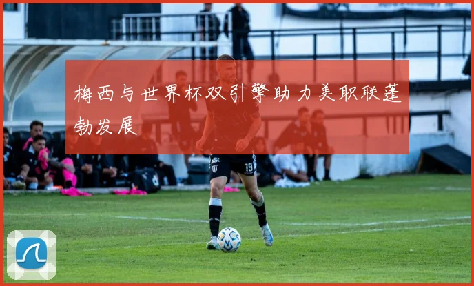 梅西与世界杯双引擎助力美职联蓬勃发展