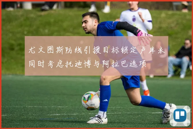 尤文图斯防线引援目标锁定卢库米同时考虑托迪博与阿拉巴选项
